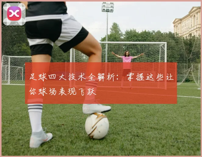 足球四大技术全解析:掌握这些让你球场表现飞跃