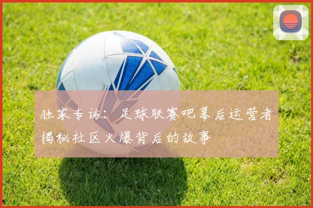 独家专访：足球联赛吧幕后运营者揭秘社区火爆背后的故事